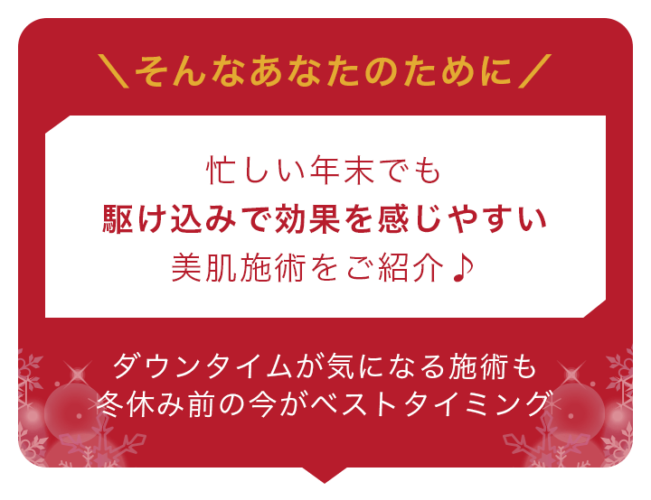 そんなあなたのために忙しい年末でも駆け込みで効果を感じやすい美肌施術をご紹介♪ダウンタイムが気になる施術も冬休み前の今がベストタイミング
