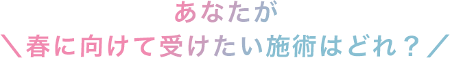 ＼あなたが春に向けて受けたい施術はどれ？／