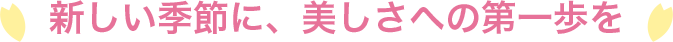 新しい季節に、美しさへの第一歩を
