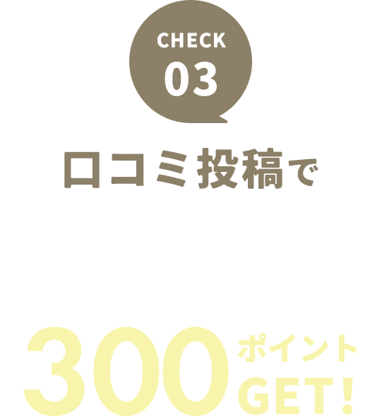 CHECK 03 口コミ投稿で口コミ投稿で300ポイントGET
