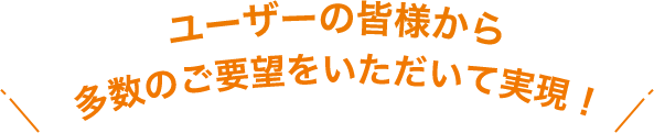 ＼ユーザーの皆様からご要望を多数いただいて実現！／