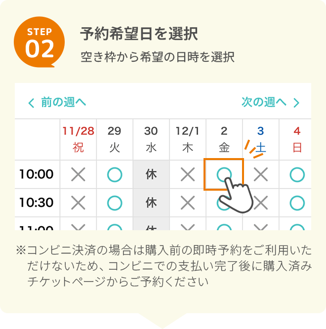 STEP 2予約希望日を選択空き枠から希望の日時を選択※コンビニ決済の場合は購入前の即時予約をご利用いただけないため、コンビニでの支払い完了後に購入済みチケットページからご予約ください