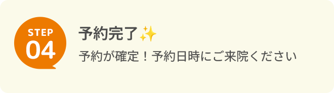 STEP 4予約完了 予約が確定！予約日時にご来院ください